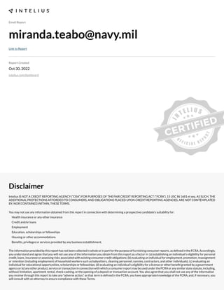 Email Report
miranda.teabo@navy.mil
Link to Report
Report Created
Oct 30, 2022
intelius.com/dashboard
Disclaimer
Intelius IS NOT A CREDIT REPORTING AGENCY (“CRA”) FOR PURPOSES OF THE FAIR CREDIT REPORTING ACT (“FCRA”), 15 USC §§ 1681 et seq. AS SUCH, THE
ADDITIONAL PROTECTIONS AFFORDED TO CONSUMERS, AND OBLIGATIONS PLACED UPON CREDIT REPORTING AGENCIES, ARE NOT CONTEMPLATED
BY, NOR CONTAINED WITHIN, THESE TERMS.
You may not use any information obtained from this report in connection with determining a prospective candidate’s suitability for:
Health insurance or any other insurance
Credit and/or loans
Employment
Education, scholarships or fellowships
Housing or other accommodations
Benexts, privileges or services provided by any business establishment.
Theinformationprovidedbythisreporthasnotbeencollectedinwholeorinpartforthepurposeoffurnishingconsumerreports,asdexnedintheFCRA.Accordingly,
you understand and agree that you will not use any of the information you obtain from this report as a factor in: (a) establishing an individual’s eligibility for personal
credit, loans, insurance or assessing risks associated with e;isting consumer credit obligations- (b) evaluating an individual for employment, promotion, reassignment
or retention (including employment of household workers such as babysitters, cleaning personnel, nannies, contractors, and other individuals)- (c) evaluating an
individual for educational opportunities, scholarships or fellowships- (d) evaluating an individual’s eligibility for a license or other benext granted by a government
agencyor(e)anyotherproduct,serviceortransactioninconnectionwithwhichaconsumerreportmaybeusedundertheFCRAoranysimilarstatestatute,including,
without limitation, apartment rental, check cashing, or the opening of a deposit or transaction account. You also agree that you shall not use any of the information
you receive through this report to take any “adverse action,” as that term is dexned in the FCRA- you have appropriate knowledge of the FCRA- and, if necessary, you
will consult with an attorney to ensure compliance with these Terms.
 