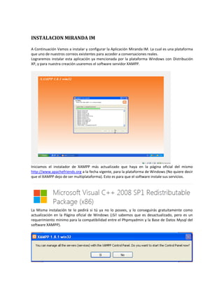 INSTALACION MIRANDA IM

A Continuación Vamos a instalar y configurar la Aplicación Miranda IM. La cual es una plataforma
que uno de nuestros correos existentes para acceder a conversaciones reales.
Lograremos instalar esta aplicación ya mencionada por la plataforma Windows con Distribución
XP, y para nuestra creación usaremos el software servidor XAMPP.




Iniciamos el instalador de XAMPP más actualizado que haya en la página oficial del mismo
http://www.apachefriends.org a la fecha vigente, para la plataforma de Windows (No quiere decir
que el XAMPP dejo de ser multiplataforma). Esto es para que el software instale sus servicios.




La Misma instalación te lo pedirá si tú ya no lo posees, y lo conseguirás gratuitamente como
actualización en la Página oficial de Windows (¡Sí! sabemos que es desactualizado, pero es un
requerimiento mínimo para la compatibilidad entre el Phpmyadmin y la Base de Datos Mysql del
software XAMPP).
 