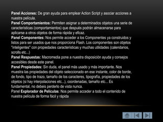 Panel Acciones: De gran ayuda para emplear Action Script y asociar acciones a
nuestra película.
Panel Comportamientos: Permiten asignar a determinados objetos una serie de
características (comportamientos) que después podrán almacenarse para
aplicarse a otros objetos de forma rápida y eficaz.
Panel Componentes: Nos permite acceder a los Componentes ya construidos y
listos para ser usados que nos proporciona Flash. Los componentes son objetos
"inteligentes" con propiedades características y muchas utilidades (calendarios,
scrolls etc...)
Panel Respuestas: Macromedia pone a nuestra disposición ayuda y consejos
accesibles desde este panel.
Panel Propiedades: Sin duda, el panel más usado y más importante. Nos
muestra las propiedades del objeto seleccionado en ese instante, color de borde,
de fondo, tipo de trazo, tamaño de los caracteres, tipografía, propiedades de los
objetos (si hay interpolaciones etc...), coordenadas, tamaño etc... Es
fundamental, no debeis perderlo de vista nunca.
Panel Explorador de Películas: Nos permite acceder a todo el contenido de
nuestra película de forma fácil y rápida
 