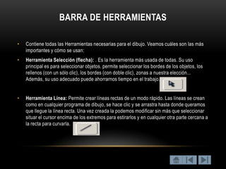 BARRA DE HERRAMIENTAS

•   Contiene todas las Herramientas necesarias para el dibujo. Veamos cuáles son las más
    importantes y cómo se usan:
•   Herramienta Selección (flecha): . Es la herramienta más usada de todas. Su uso
    principal es para seleccionar objetos. permite seleccionar los bordes de los objetos, los
    rellenos (con un sólo clic), los bordes (con doble clic), zonas a nuestra elección...
    Además, su uso adecuado puede ahorrarnos tiempo en el trabajo.


•   Herramienta Línea: Permite crear líneas rectas de un modo rápido. Las líneas se crean
    como en cualquier programa de dibujo, se hace clic y se arrastra hasta donde queramos
    que llegue la línea recta. Una vez creada la podemos modificar sin más que seleccionar
    situar el cursor encima de los extremos para estirarlos y en cualquier otra parte cercana a
    la recta para curvarla.
 