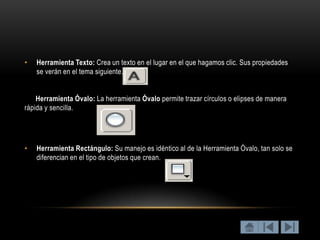 •   Herramienta Texto: Crea un texto en el lugar en el que hagamos clic. Sus propiedades
    se verán en el tema siguiente.


    Herramienta Óvalo: La herramienta Óvalo permite trazar círculos o elipses de manera
rápida y sencilla.




•   Herramienta Rectángulo: Su manejo es idéntico al de la Herramienta Óvalo, tan solo se
    diferencian en el tipo de objetos que crean.
 
