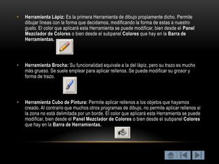 •   Herramienta Lápiz: Es la primera Herramienta de dibujo propiamente dicho. Permite
    dibujar líneas con la forma que decidamos, modificando la forma de estas a nuestro
    gusto. El color que aplicará esta Herramienta se puede modificar, bien desde el Panel
    Mezclador de Colores o bien desde el subpanel Colores que hay en la Barra de
    Herramientas.




•   Herramienta Brocha: Su funcionalidad equivale a la del lápiz, pero su trazo es mucho
    más grueso. Se suele emplear para aplicar rellenos. Se puede modificar su grosor y
    forma de trazo.




•   Herramienta Cubo de Pintura: Permite aplicar rellenos a los objetos que hayamos
    creado. Al contrario que muchos otros programas de dibujo, no permite aplicar rellenos si
    la zona no está delimitada por un borde. El color que aplicará esta Herramienta se puede
    modificar, bien desde el Panel Mezclador de Colores o bien desde el subpanel Colores
    que hay en la Barra de Herramientas.
 