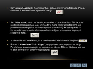 •   Herramienta Borrador: Su funcionamiento es análogo a la Herramienta Brocha. Pero su
    función es la de eliminar todo aquello que "dibuje".




•   Herramienta Lazo: Su función es complementaria a la de la herramienta Flecha, pues
    puede seleccionar cualquier cosa, sin importar la forma, (la Herramienta Flecha sólo
    puede seleccionar objetos o zonas rectangulares o cuadradas). En contrapartida, la
    Herramienta Lazo no puede seleccionar rellenos u objetos (a menos que hagamos la
    selección a mano).


•   Al seleccionar esta Herramienta, en el Panel Opciones aparecen estas imágenes:.
•   Esto, es la Herramienta "Varita Mágica", tan popular en otros programas de dibujo.
    Permite hacer selecciones según los colores de los objetos. El tercer dibujo que aparece
    es este: permite hacer selecciones poligonales.
 