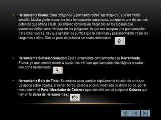 •   Herramienta Pluma: Crea polígonos (y por tanto rectas, rectángulos...) de un modo
    sencillo. Mucha gente encuentra esta herramienta complicada, aunque es una de las más
    potentes que ofrece Flash. Su empleo consiste en hacer clic en los lugares que
    queramos definir como vértices de los polígonos, lo que nos asegura una gran precisión.
    Para crear curvas, hay que señalar los puntos que la delimitan y posteriormente trazar las
    tangentes a ellas. Con un poco de práctica se acaba dominando.




•   Herramienta Subseleccionador: Esta Herramienta complementa a la Herramienta
    Pluma, ya que permite mover o ajustar los vértices que componen los objetos creados
    con dicha herramienta.


•   Herramienta Bote de Tinta: Se emplea para cambiar rápidamente el color de un trazo.
    Se aplica sobre objetos, si tienen borde, cambia al color mostrado de dicho borde, por el
    mostrado en el Panel Mezclador de Colores (que coincide con el subpanel Colores que
    hay en la Barra de Herramientas.)
 