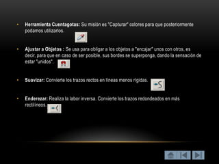 •   Herramienta Cuentagotas: Su misión es "Capturar" colores para que posteriormente
    podamos utilizarlos.


•   Ajustar a Objetos : Se usa para obligar a los objetos a "encajar" unos con otros, es
    decir, para que en caso de ser posible, sus bordes se superponga, dando la sensación de
    estar "unidos".


•   Suavizar: Convierte los trazos rectos en líneas menos rígidas.


•   Enderezar: Realiza la labor inversa. Convierte los trazos redondeados en más
    rectilíneos.
 