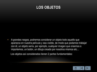 LOS OBJETOS




• A grandes rasgos, podremos considerar un objeto todo aquello que
  aparezca en nuestra película y sea visible, de modo que podamos trabajar
  con él, un objeto sería, por ejemplo, cualquier imagen que creemos o
  importemos, un botón, un dibujo creado por nosotros mismos etc...
   Los objetos así considerados tienen 2 partes fundamentales:
 