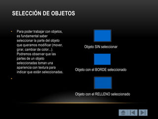 SELECCIÓN DE OBJETOS

•   Para poder trabajar con objetos,
    es fundamental saber
    seleccionar la parte del objeto
    que queramos modificar (mover,          Objeto SIN seleccionar
    girar, cambiar de color...).
    Podremos observar que las
    partes de un objeto
    seleccionadas toman una
    apariencia con textura para
                                       Objeto con el BORDE seleccionado
    indicar que están seleccionadas.
•



                                       Objeto con el RELLENO seleccionado
 