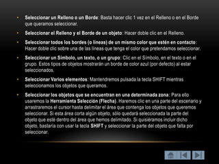 •   Seleccionar un Relleno o un Borde: Basta hacer clic 1 vez en el Relleno o en el Borde
    que queramos seleccionar.
•   Seleccionar el Relleno y el Borde de un objeto: Hacer doble clic en el Relleno.
•   Seleccionar todos los bordes (o líneas) de un mismo color que estén en contacto :
    Hacer doble clic sobre una de las líneas que tenga el color que pretendamos seleccionar.
•   Seleccionar un Símbolo, un texto, o un grupo: Clic en el Símbolo, en el texto o en el
    grupo. Estos tipos de objetos mostrarán un borde de color azul (por defecto) al estar
    seleccionados.
•   Seleccionar Varios elementos: Mantendremos pulsada la tecla SHIFT mientras
    seleccionamos los objetos que queramos.
•   Seleccionar los objetos que se encuentran en una determinada zona: Para ello
    usaremos la Herramienta Selección (Flecha). Haremos clic en una parte del escenario y
    arrastraremos el cursor hasta delimitar el área que contenga los objetos que queremos
    seleccionar. Si esta área corta algún objeto, sólo quedará seleccionada la parte del
    objeto que esté dentro del área que hemos delimitado. Si quisiéramos incluir dicho
    objeto, bastaría con usar la tecla SHIFT y seleccionar la parte del objeto que falta por
    seleccionar.
 