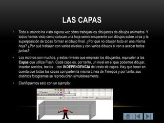 LAS CAPAS
•   Todo el mundo ha visto alguna vez cómo trabajan los dibujantes de dibujos animados. Y
    todos hemos visto cómo colocan una hoja semitransparente con dibujos sobre otras y la
    superposición de todas forman el dibujo final. ¿Por qué no dibujan todo en una misma
    hoja? ¿Por qué trabajan con varios niveles y con varios dibujos si van a acabar todos
    juntos?
•   Los motivos son muchos, y estos niveles que emplean los dibujantes, equivalen a las
    Capas que utiliza Flash. Cada capa es, por tanto, un nivel en el que podemos dibujar,
    insertar sonidos, textos... con INDEPENDENCIA del resto de capas. Hay que tener en
    cuenta que todas las capas comparten la misma Línea de Tiempos y por tanto, sus
    distintos fotogramas se reproducirán simultáneamente.
•   Clarifiquemos esto con un ejemplo:
 