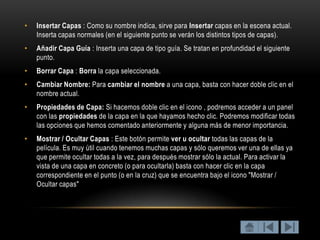 •   Insertar Capas : Como su nombre indica, sirve para Insertar capas en la escena actual.
    Inserta capas normales (en el siguiente punto se verán los distintos tipos de capas).
•   Añadir Capa Guía : Inserta una capa de tipo guía. Se tratan en profundidad el siguiente
    punto.
•   Borrar Capa : Borra la capa seleccionada.
•   Cambiar Nombre: Para cambiar el nombre a una capa, basta con hacer doble clic en el
    nombre actual.
•   Propiedades de Capa: Si hacemos doble clic en el icono , podremos acceder a un panel
    con las propiedades de la capa en la que hayamos hecho clic. Podremos modificar todas
    las opciones que hemos comentado anteriormente y alguna más de menor importancia.
•   Mostrar / Ocultar Capas : Este botón permite ver u ocultar todas las capas de la
    película. Es muy útil cuando tenemos muchas capas y sólo queremos ver una de ellas ya
    que permite ocultar todas a la vez, para después mostrar sólo la actual. Para activar la
    vista de una capa en concreto (o para ocultarla) basta con hacer clic en la capa
    correspondiente en el punto (o en la cruz) que se encuentra bajo el icono "Mostrar /
    Ocultar capas"
 