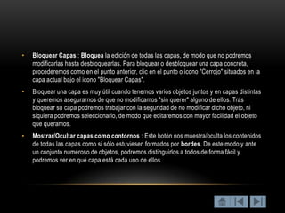 •   Bloquear Capas : Bloquea la edición de todas las capas, de modo que no podremos
    modificarlas hasta desbloquearlas. Para bloquear o desbloquear una capa concreta,
    procederemos como en el punto anterior, clic en el punto o icono "Cerrojo" situados en la
    capa actual bajo el icono "Bloquear Capas".
•   Bloquear una capa es muy útil cuando tenemos varios objetos juntos y en capas distintas
    y queremos asegurarnos de que no modificamos "sin querer" alguno de ellos. Tras
    bloquear su capa podremos trabajar con la seguridad de no modificar dicho objeto, ni
    siquiera podremos seleccionarlo, de modo que editaremos con mayor facilidad el objeto
    que queramos.
•   Mostrar/Ocultar capas como contornos : Este botón nos muestra/oculta los contenidos
    de todas las capas como si sólo estuviesen formados por bordes. De este modo y ante
    un conjunto numeroso de objetos, podremos distinguirlos a todos de forma fácil y
    podremos ver en qué capa está cada uno de ellos.
 
