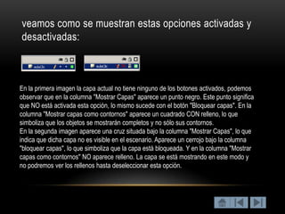 veamos como se muestran estas opciones activadas y
desactivadas:



En la primera imagen la capa actual no tiene ninguno de los botones activados, podemos
observar que en la columna "Mostrar Capas" aparece un punto negro. Este punto significa
que NO está activada esta opción, lo mismo sucede con el botón "Bloquear capas". En la
columna "Mostrar capas como contornos" aparece un cuadrado CON relleno, lo que
simboliza que los objetos se mostrarán completos y no sólo sus contornos.
En la segunda imagen aparece una cruz situada bajo la columna "Mostrar Capas", lo que
indica que dicha capa no es visible en el escenario. Aparece un cerrojo bajo la columna
"bloquear capas", lo que simboliza que la capa está bloqueada. Y en la columna "Mostrar
capas como contornos" NO aparece relleno. La capa se está mostrando en este modo y
no podremos ver los rellenos hasta deseleccionar esta opción.
 