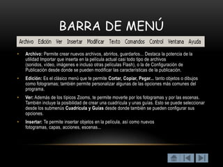 BARRA DE MENÚ

•   Archivo: Permite crear nuevos archivos, abrirlos, guardarlos... Destaca la potencia de la
    utilidad Importar que inserta en la película actual casi todo tipo de archivos
    (sonidos, vídeo, imágenes e incluso otras películas Flash), o la de Configuración de
    Publicación desde donde se pueden modificar las características de la publicación.
•   Edición: Es el clásico menú que te permite Cortar, Copiar, Pegar... tanto objetos o dibujos
    como fotogramas; también permite personalizar algunas de las opciones más comunes del
    programa.
•   Ver: Además de los típicos Zooms, te permite moverte por los fotogramas y por las escenas.
    También incluye la posibilidad de crear una cuadrícula y unas guías. Esto se puede seleccionar
    desde los submenús Cuadrícula y Guías desde donde también se pueden configurar sus
    opciones.
•   Insertar: Te permite insertar objetos en la película, así como nuevos
    fotogramas, capas, acciones, escenas...
 