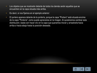 •   Los objetos que se mostrarán delante de todos los demás serán aquellos que se
    encuentren en la capa situada más arriba.
•   Es decir, si nos fijamos en el ejemplo anterior:
•   El portero aparece delante de la portería, porque la capa "Portero" está situada encima
    de la capa "Portería", como puede apreciarse en la imagen. Si quisiéramos cambiar esta
    distribución, basta con hacer clic en la capa que queramos mover y arrastrarla hacia
    arriba o hacia abajo hasta la posición deseada.
 