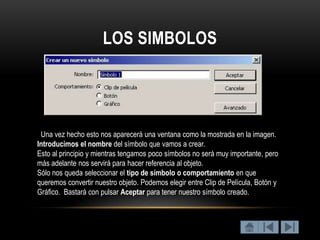 LOS SIMBOLOS




 Una vez hecho esto nos aparecerá una ventana como la mostrada en la imagen.
Introducimos el nombre del símbolo que vamos a crear.
Esto al principio y mientras tengamos poco símbolos no será muy importante, pero
más adelante nos servirá para hacer referencia al objeto.
Sólo nos queda seleccionar el tipo de símbolo o comportamiento en que
queremos convertir nuestro objeto. Podemos elegir entre Clip de Película, Botón y
Gráfico. Bastará con pulsar Aceptar para tener nuestro símbolo creado.
 