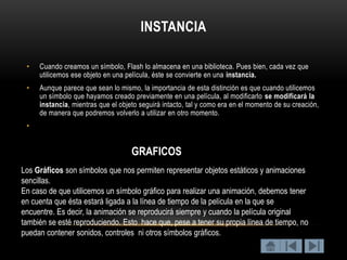 INSTANCIA

 •   Cuando creamos un símbolo, Flash lo almacena en una biblioteca. Pues bien, cada vez que
     utilicemos ese objeto en una película, éste se convierte en una instancia.
 •   Aunque parece que sean lo mismo, la importancia de esta distinción es que cuando utilicemos
     un símbolo que hayamos creado previamente en una película, al modificarlo se modificará la
     instancia, mientras que el objeto seguirá intacto, tal y como era en el momento de su creación,
     de manera que podremos volverlo a utilizar en otro momento.
 •


                                    GRAFICOS
Los Gráficos son símbolos que nos permiten representar objetos estáticos y animaciones
sencillas.
En caso de que utilicemos un símbolo gráfico para realizar una animación, debemos tener
en cuenta que ésta estará ligada a la línea de tiempo de la película en la que se
encuentre. Es decir, la animación se reproducirá siempre y cuando la película original
también se esté reproduciendo. Esto hace que, pese a tener su propia línea de tiempo, no
puedan contener sonidos, controles ni otros símbolos gráficos.
 