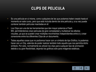 CLIPS DE PELICULA

•   Es una película en si misma, como cualquiera de las que podamos haber creado hasta el
    momento en este curso, pero que está incluida dentro de otra película y, a su vez puede
    contener también películas insertadas en él
•   Los Clips son una de las herramientas que dan mayor potencia a Flash
    MX, permitiéndonos crear películas de gran complejidad y multiplicar los efectos
    visuales, ya que se pueden crear múltiples movimientos independientes entre sí y crear
    conexiones entre los diferentes Clips de un documento.
•   Todas aquellas cosas que no podíamos hacer con un símbolo de tipo Gráfico, lo podemos
    hacer con un Clip, además de poder realizar también todo aquello que nos permitía dicho
    símbolo. Por esto, normalmente se utilizan los clips para cualquier tipo de animación
    debido a su gran flexibilidad, dejando los gráficos sólo para imágenes estáticas.
 