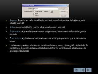 •   Reposo. Aspecto por defecto del botón, es decir, cuando el puntero del ratón no está
    situado sobre él.
•   Sobre. Aspecto del botón cuando situamos el puntero sobre él.
•   Presionado. Apariencia que deseamos tenga nuestro botón mientras lo mantengamos
    pulsado.
•   Zona activa. Aquí debemos indicar el área real en la que queremos que actúe nuestro
    botón.
•   Los botones pueden contener a su vez otros símbolos, como clips o gráficos (también de
    tipo Bitmap). La unión de las posibilidades de todos los símbolos dota a los botones de
    gran espectacularidad
 