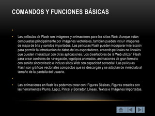 COMANDOS Y FUNCIONES BÁSICAS

•
•   Las películas de Flash son imágenes y animaciones para los sitios Web. Aunque están
    compuestas principalmente por imágenes vectoriales, también pueden incluir imágenes
    de mapa de bits y sonidos importados. Las películas Flash pueden incorporar interacción
    para permitir la introducción de datos de los espectadores, creando películas no lineales
    que pueden interactuar con otras aplicaciones. Los diseñadores de la Web utilizan Flash
    para crear controles de navegación, logotipos animados, animaciones de gran formato
    con sonido sincronizado e incluso sitios Web con capacidad sensorial. Las películas
    Flash son gráficos vectoriales compactos que se descargan y se adaptan de inmediato al
    tamaño de la pantalla del usuario.
•
•   Las animaciones en flash las podemos crear con: Figuras Básicas, Figuras creadas con
    las herramientas Pluma, Lápiz, Pincel y Borrador, Líneas, Textos e Imágenes Importadas.
 