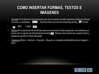 COMO INSERTAR FORMAS, TEXTOS E
                    IMÁGENES
•   Formas En la barra de herramientas que se encuentra al lado izquierdo podemos dibujar
    círculos y cuadrados ,        Formas libres con las herramientas pluma,     Pincel,
•         lápiz    y laso.
•   Textos En la barra de herramientas que se encuentra al lado izquierdo, encontramos un
    Icono con la opción de Herramienta de texto.   Damos clik encima de nuestro fondo y
    podemos escribir el texto deseado.
•   Imágenes Menú – Archivo – Importar – Buscar en (carpeta contenedora de la imagen) –
    Abrir
 