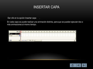INSERTAR CAPA

Dar clik en la opción Insertar capa   .
En cada capa se puede realizar una animación distinta, para que se puedan ejecutar dos o
más animaciones al mismo tiempo.
 