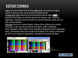 EDITAR FORMAS
Color Con la herramienta Cubo de pintura       dando clik encima de la figura
creada, le damos el color que se encuentra predeterminado.
Predeterminar Color Damos clik en la herramienta Color de relleno,         y
aparecerá una ventana con distintas opciones de colores y unas cuantas de
degradados. También lo podemos hacer en la ventana Muestras, dando clik en el
color o efecto deseado
Degradaos Vamos a la ventana Relleno. Damos clik en la flecha de la ventana
activando un menú que da las opciones de Ninguno, Sólido, Degradado
lineal, Degradado radial y Mapa de bits. Escogemos Degradado radial o Degradado
lineal, y arrastrando colores de la ventana de muestras a los cuadros contenedores
de color en las ventanas de degradados. Cambiamos los colores del efecto.
 