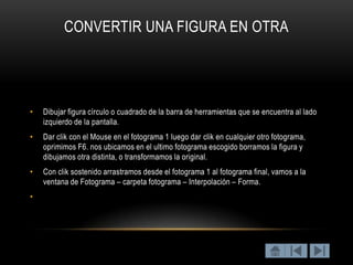 CONVERTIR UNA FIGURA EN OTRA




•   Dibujar figura círculo o cuadrado de la barra de herramientas que se encuentra al lado
    izquierdo de la pantalla.
•   Dar clik con el Mouse en el fotograma 1 luego dar clik en cualquier otro fotograma,
    oprimimos F6. nos ubicamos en el ultimo fotograma escogido borramos la figura y
    dibujamos otra distinta, o transformamos la original.
•   Con clik sostenido arrastramos desde el fotograma 1 al fotograma final, vamos a la
    ventana de Fotograma – carpeta fotograma – Interpolación – Forma.
•
 