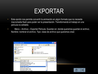 EXPORTAR
•   Esta opción nos permite convertir la animación en algún formato que no necesite
    macromedia flash para poder ver la presentación. Transformando el trabajo en una
    película no editable.
•      Menú – Archivo – Exportar Película. Guardar en: donde queremos guardar el archivo.
    Nombre: nombrar el archivo. Tipo: clase de archivo que queremos crear.
 