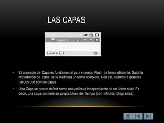 LAS CAPAS




•   El concepto de Capa es fundamental para manejar Flash de forma eficiente. Dada la
    importancia de estas, se le dedicará un tema completo. Aún así, veamos a grandes
    rasgos qué son las capas.
•   Una Capa se puede definir como una película independiente de un único nivel. Es
    decir, una capa contiene su propia Línea de Tiempo (con infinitos fotogramas).
 