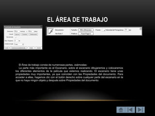 EL ÁREA DE TRABAJO




   El Área de trabajo consta de numerosas partes, veámoslas:
   La parte más importante es el Escenario, sobre el escenario dibujaremos y colocaremos
los diferentes elementos de la película que estemos realizando. El escenario tiene unas
propiedades muy importantes, ya que coinciden con las Propiedades del documento. Para
acceder a ellas, hagamos clic con el botón derecho sobre cualquier parte del escenario en la
que no haya ningún objeto y después sobre Propiedades del documento:
 
