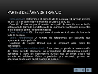 PARTES DEL ÁREA DE TRABAJO
  Dimensiones: Determinan el tamaño de la película. El tamaño mínimo
es de 1 x 1 px (píxeles) y el máximo de 2880 x 2880 px.
  Coincidir: Provocan que el tamaño de la película coincida con el botón
seleccionado (tamaño por defecto de la Impresora, Contenidos existentes
o los elegidos como Predeterminados)
  Color de Fondo: El color aquí seleccionado será el color de fondo de
toda la película.
  Veloc. Fotogramas: O número de fotogramas por segundo que
aparecerán en la película.
  Unidades de Regla: Unidad que se empleará para medir las
cantidades.
  Transformar en predeterminado: Este botón, propio de la nueva versión
de Flash, permite almacenar las propiedades del documento actual y
aplicarlas a todos los documentos nuevos que se creen desde ese
instante en adelante. Estas propiedades por supuesto podrán ser
alteradas desde este panel cuando se desee.
 
