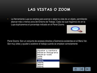 LAS VISTAS O ZOOM

•   La Herramienta Lupa se emplea para acercar o alejar la vista de un objeto, permitiendo
    abarcar más o menos zona del Entorno de Trabajo. Cada vez que hagamos clic en la
    Lupa duplicaremos el porcentaje indicado en el Panel Zooms .




Panel Zooms: Son un conjunto de accesos directos a Submenús existentes en el Menú Ver.
Son muy útiles y ayudan a acelerar el trabajo cuando se emplean correctamente
 