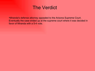 The Verdict  Miranda's defense attorney appealed to the Arizona Supreme Court. Eventually the case ended up at the supreme court where it was decided in favor of Miranda with a 5-4 vote.  