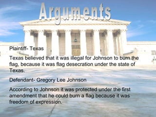 Arguments Plaintiff- Texas Texas believed that it was illegal for Johnson to burn the flag, because it was flag desecration under the state of Texas. Defendant- Gregory Lee Johnson According to Johnson it was protected under the first amendment that he could burn a flag because it was freedom of expression. 