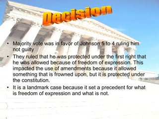 Majority vote was in favor of Johnson 5 to 4 ruling him not guilty They ruled that he was protected under the first right that he was allowed because of freedom of expression. This impacted the use of amendments because it allowed something that is frowned upon, but it is protected under the constitution. It is a landmark case because it set a precedent for what is freedom of expression and what is not. Decision 