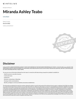 Background Report
Miranda Ashley Teabo
Link to Report
Report Created
Oct 24, 2022
intelius.com/dashboard
Disclaimer
Intelius IS NOT A CREDIT REPORTING AGENCY (“CRA”) FOR PURPOSES OF THE FAIR CREDIT REPORTING ACT (“FCRA”), 15 USC §§ 1681 et seq. AS SUCH, THE
ADDITIONAL PROTECTIONS AFFORDED TO CONSUMERS, AND OBLIGATIONS PLACED UPON CREDIT REPORTING AGENCIES, ARE NOT CONTEMPLATED
BY, NOR CONTAINED WITHIN, THESE TERMS.
You may not use any information obtained from this report in connection with determining a prospective candidate’s suitability for:
Health insurance or any other insurance
Credit and/or loans
Employment
Education, scholarships or fellowships
Housing or other accommodations
Benexts, privileges or services provided by any business establishment.
Theinformationprovidedbythisreporthasnotbeencollectedinwholeorinpartforthepurposeoffurnishingconsumerreports,asdexnedintheFCRA.Accordingly,
you understand and agree that you will not use any of the information you obtain from this report as a factor in: (a) establishing an individual’s eligibility for personal
credit, loans, insurance or assessing risks associated with e;isting consumer credit obligations- (b) evaluating an individual for employment, promotion, reassignment
or retention (including employment of household workers such as babysitters, cleaning personnel, nannies, contractors, and other individuals)- (c) evaluating an
individual for educational opportunities, scholarships or fellowships- (d) evaluating an individual’s eligibility for a license or other benext granted by a government
agencyor(e)anyotherproduct,serviceortransactioninconnectionwithwhichaconsumerreportmaybeusedundertheFCRAoranysimilarstatestatute,including,
without limitation, apartment rental, check cashing, or the opening of a deposit or transaction account. You also agree that you shall not use any of the information
you receive through this report to take any “adverse action,” as that term is dexned in the FCRA- you have appropriate knowledge of the FCRA- and, if necessary, you
will consult with an attorney to ensure compliance with these Terms.
 