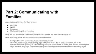 Part 2: Communicating with
Families
Aspects to explain to a family member:
● ACCESS
● WIDA
● Inclusion
● Sheltered English Immersion
How will my student be challenge? OR Will this class be too hard for my student?
How multilingualism will not slow down comprehension
- Being with native speakers will grow their acquisition
- At home, speak in your native language with your child - it’s all about the QUALITY of the
conversation, not quantity of time hearing one over the other! If at home, that means you all speak
in your native language, they will have higher language development overall in ALL languages.
 