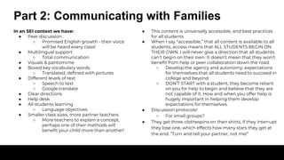Part 2: Communicating with Families
In an SEI context we have:
● Peer discussion
○ Promised English growth - their voice
will be heard every class!
● Multilingual support
○ Total communication
● Visuals & pantomime
● Boxed key vocabulary words
○ Translated, defined with pictures
● Different levels of text
○ Speech to text
○ Google translate
● Clear directions
● Help desk
● All students learning
○ Language objectives
● Smaller class sizes, more partner teachers
○ More teachers to explain a concept,
perhaps one of their methods will
benefit your child more than another!
● This content is universally accessible, and best practices
for all students
● When I say “accessible,” that all content is available to all
students, access means that ALL STUDENTS BEGIN ON
THEIR OWN. I will never give a direction that all students
can’t begin on their own. It doesn’t mean that they won’t
benefit from help or peer collaboration down the road.
○ Develop the agency and autonomy, expectations
for themselves that all students need to succeed in
college and beyond
○ DON’T START with a student, they become reliant
on you for help to begin and believe that they are
not capable of it. How and when you offer help is
hugely important in helping them develop
expectations for themselves.
● Discussion protocols!
○ For small groups?
● They get three clothespins on their shirts, if they interrupt
they lose one, which effects how many stars they get at
the end. “Turn and tell your partner, not me!”
 
