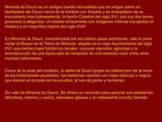 Miranda do Douro es un antiguo pueblo amurallado que se yergue sobre un desfiladero del Douro cerca de la frontera con España y se enorgullece de su monumento más sobresaliente, la bonita Catedral del siglo XVI, con sus dos torres graciosas y elegantes, un retablo renacentista con imágenes bíblicas esculpidas en madera y un magnífico órgano del siglo XVIII. En Miranda do Douro, caracterizada por sus bellas casas antañonas, vale la pena visitar el Museo de la Tierra de Miranda, alojado en el viejo Ayuntamiento del siglo XVI, que exhibe trajes folclóricos locales, curiosos utensilios agrícolas y la reconstrucción de una típica sala de recepción de una mansión rural, entre otras muchas colecciones. Cerca de la sede del condado, la aldea de Duas Igrejas es célebre por ser la tierra de los tradicionales  pauliteiros , los bailarines vestidos con trajes blancos y negros que danzan al compás de los  paulitos , al son de gaitas y tambores. Sin salir de Miranda do Douro, Se ofrece un recorrido para apreciar sus artesanías, alfombras, esteras y cestos, delicadas iglesias y un interesante crucifijo labrado. 
