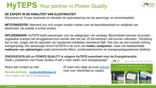 17 oktober 2022 HyTEPS - Expert in Power Quality 1
HyTEPS Your partner in Power Quality
DE EXPERT IN DE KWALITEIT VAN ELEKTRICITEIT
Wij leveren al 15 jaar producten en diensten ter optimalisering van de spannings- en stroomkwaliteit.
NETCONGESTIE: Niemand zou zich zorgen moeten maken over de beschikbaarheid en veiligheid van
elektriciteit. De praktijk is echter anders.
OPLOSSINGEN: HyTEPS biedt oplossingen voor de uitdagingen van vandaag. Bijvoorbeeld wanneer duurzaam
opgewekte energie niet teruggeleverd kan worden aan het net. Of als bedrijven niet kunnen uitbreiden. ‘Inbreiding’
kan er bijv. zorgen dat de capaciteit van bestaande installaties toereikend blijft. Ook zien we een evolutie richting
energieopslag. Die oplossingen levert HyTEPS in de vorm van meten, analyseren, maar ook daadwerkelijk
realiseren van oplossingen zoals harmonische filters, condensatorbanken en energieopslagsystemen (batterij).
ENERGIEOPSLAG en POWER QUALITY is volgens HyTEPS essentieel voor de Energietransitie
Heeft u problemen met Power Quality of wilt u meer weten over energieopslag?
Neem dan contact op met: Of neem een kijkje op onze website
(ook voor referenties en cases):
Miranda de Ruiter : m.deruiter@hyteps.nl
Voor vragen over PQ en energieopslag
 