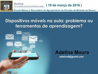 1
Dispositivos móveis na aula: problema ou
ferramentas de aprendizagem?
Adelina Moura
adelina8@gmail.com
| 19 de março de 2016 |
| Escola Básica e Secundária do Agrupamento de Escolas de Miranda do Douro |
 