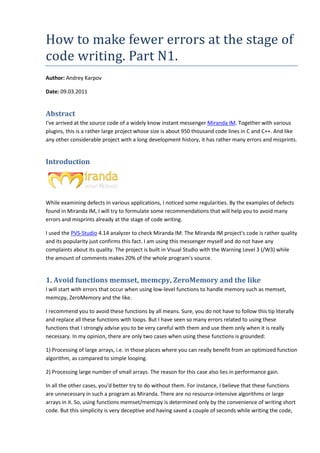 How to make fewer errors at the stage of
code writing. Part N1.
Author: Andrey Karpov

Date: 09.03.2011


Abstract
I've arrived at the source code of a widely know instant messenger Miranda IM Together with various
                                                                              IM.
plugins, this is a rather large project whose size is about 950 thousand code lines in C and C++. And like
any other considerable project with a long development history, it has rather many errors and misprints.


Introduction




While examining defects in various applications, I noticed some regularities. B the examples of defects
                                                                              By
found in Miranda IM, I will try to formulate some recommendations that will help you to avoid many
errors and misprints already at the stage of code writing.

I used the PVS-Studio 4.14 analyzer to check Miranda IM. The Miranda IM project code is rather quality
                                                                              project's
and its popularity just confirms this fact. I am using this messenger myself and do not have any
complaints about its quality. The project is built in Visual Studio with the Warning Level 3 (
                                                                                             (/W3) while
the amount of comments makes 20% of the whole program's source.


1. Avoid functions memset memcpy, ZeroMemory and the like
                   memset,
I will start with errors that occur when using low level functions to handle memory such as memset,
                                               low-level
memcpy, ZeroMemory and the like   like.

I recommend you to avoid these functions by all means. Sure, you do not have to follow this tip literally
and replace all these functions with loops. But I have seen so many errors related to using these
functions that I strongly advise you to be very careful with them and use them only when it is really
necessary. In my opinion, there are only two cases when using these functions is grounded
            n                                                                     grounded:

1) Processing of large arrays, i. in those places where you can really benefit from an optimized function
                             , i.e.
algorithm, as compared to simple looping.

2) Processing large number of small arrays. The reason for this case also lies in performance gain
                                                                      lso                     gain.

In all the other cases, you'd better try to do without them. For instance, I believe that these functions
                             d
are unnecessary in such a program as Miranda. There are no resource intensive algorithms or large
                                                               resource-intensive
arrays in it. So, using functions memset/memcpy is determined only by the convenience of writing short
code. But this simplicity is very deceptive and having saved a couple of seconds while writing the code,
 