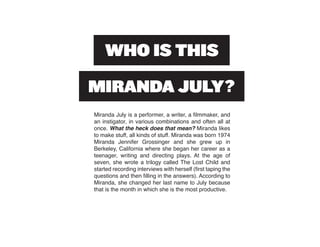 Miranda July is a performer, a writer, a filmmaker, and
an instigator, in various combinations and often all at
once. What the heck does that mean? Miranda likes
to make stuff, all kinds of stuff. Miranda was born 1974
Miranda Jennifer Grossinger and she grew up in
Berkeley, California where she began her career as a
teenager, writing and directing plays. At the age of
seven, she wrote a trilogy called The Lost Child and
started recording interviews with herself (first taping the
questions and then filling in the answers). According to
Miranda, she changed her last name to July because
that is the month in which she is the most productive.
 