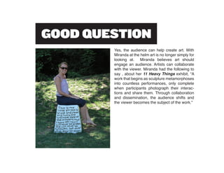 Yes, the audience can help create art. With
Miranda at the helm art is no longer simply for
looking at. Miranda believes art should
engage an audience. Artists can collaborate
with the viewer. Miranda had the following to
say , about her 11 Heavy Things exhibit, “A
work that begins as sculpture metamorphoses
into countless performances, only complete
when participants photograph their interac-
tions and share them. Through collaboration
and dissemination, the audience shifts and
the viewer becomes the subject of the work.”
 