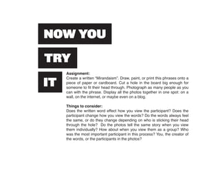 Assignment:
Create a written “Mirandaism”. Draw, paint, or print this phrases onto a
piece of paper or cardboard. Cut a hole in the board big enough for
someone to fit their head through. Photograph as many people as you
can with the phrase. Display all the photos together in one spot: on a
wall, on the internet, or maybe even on a blog.

Things to consider:
Does the written word effect how you view the participant? Does the
participant change how you view the words? Do the words always feel
the same, or do they change depending on who is sticking their head
through the hole? Do the photos tell the same story when you view
them individually? How about when you view them as a group? Who
was the most important participant in this process? You, the creator of
the words, or the participants in the photos?
 