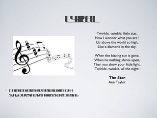 Lra
                         y l
                          ic
                                  Twinkle, twinkle, little star,
                                 How I wonder what you are !
                                 Up above the world so high,
                                  Like a diamond in the sky.

                                  When the blazing sun is gone,
                                 When he nothing shines upon,
                                 Then you show your little light,
                                  Twinkle, twinkle, all the night.

                                           The Star
                                           Ann Taylor

•   D fitnf m n msaqa y f
     e io: o ad uiclul o a
      in    r          it
    sn; epesg p n nos ir t e g
    og xr in sot eu de f l
           s     a      c e in
 