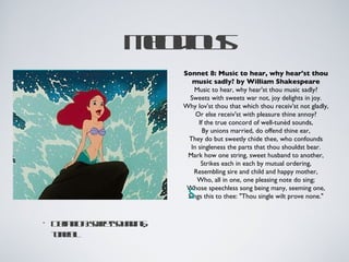 Ml ios
                edu
                 o
                      Sonnet 8: Music to hear, why hear'st thou
                         music sadly? by William Shakespeare
                         Music to hear, why hear'st thou music sadly?
                        Sweets with sweets war not, joy delights in joy.
                      Why lov'st thou that which thou receiv'st not gladly,
                          Or else receiv'st with pleasure thine annoy?
                           If the true concord of well-tunèd sounds,
                             By unions married, do offend thine ear,
                       They do but sweetly chide thee, who confounds
                        In singleness the parts that thou shouldst bear.
                       Mark how one string, sweet husband to another,
                            Strikes each in each by mutual ordering,
                         Resembling sire and child and happy mother,
                          Who, all in one, one pleasing note do sing;
                       Whose speechless song being many, seeming one,
                       S
                       Sings this to thee: "Thou single wilt prove none."


•   D fitns etonin;
     e io: we sud g
      in     -
    t el
    u f
     nu
 