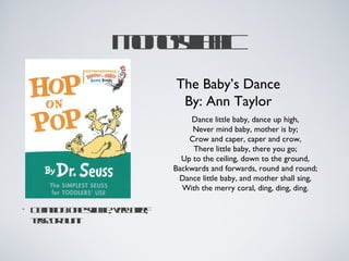 M nsl ic
                  ooy b
                     l
                     a
                           The Baby’s Dance
                            By: Ann Taylor
                               Dance little baby, dance up high,
                                Never mind baby, mother is by;
                               Crow and caper, caper and crow,
                                There little baby, there you go;
                             Up to the ceiling, down to the ground,
                           Backwards and forwards, round and round;
                            Dance little baby, and mother shall sing,
                             With the merry coral, ding, ding, ding.

•   D fitnoe y b ; vrbie
     e io: n sl l e rf
      in      l e y ;
              a
    tso b n
    e e rl t
     r    u
 
