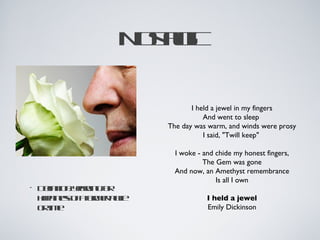 N sl
                   otg
                     aic

                              I held a jewel in my fingers
                                  And went to sleep 
                       The day was warm, and winds were prosy
                                  I said, "Twill keep" 

                         I woke - and chide my honest fingers,
                                  The Gem was gone
                         And now, an Amethyst remembrance
                                      Is all I own
•   D fitnya in f
     e io: er go
      in     n   r
    hpinso aomr le
     ap es f f e p c
              r   a                I held a jewel
    ot e
     rim                           Emily Dickinson
 