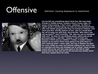 Offensive      Definition: Causing displeasure or resentment




            Let me tell you something about Janis Ian. We were best
            friends in middle school. (makes a face) I know right, it's
            soooo embarrassing. I don’t even…whatever. So then in
            eighth grade I started going out with my first boyfriend Kyle,
            who was totally gorgeous but then he moved to Indiana--and
            Janis was like, weirdly jealous of him. Like if I would blow
            her off to hang out with Kyle, she'd be like "Why didn't you
            call me back?!" and I'd be like, "Uh, why are you so obsessed
            with me?" So then for my birthday party, which was an all
            girls pool party, I was like, "Janyce, I can't invite you
            because I think you're a lesbian" I mean, I couldn't have a
            lesbian at my party! There were going to be girls there in
            their bathing suits! I mean right, she was a lesbian! So then
            her mom called my mom and started yelling at her and it was
            so retarded and then she dropped out of school 'cause no one
            would talk to her and she came back in the fall for high
            school and her hair was all cut off and she was totally weird
            and now I guess she's on crack.
 